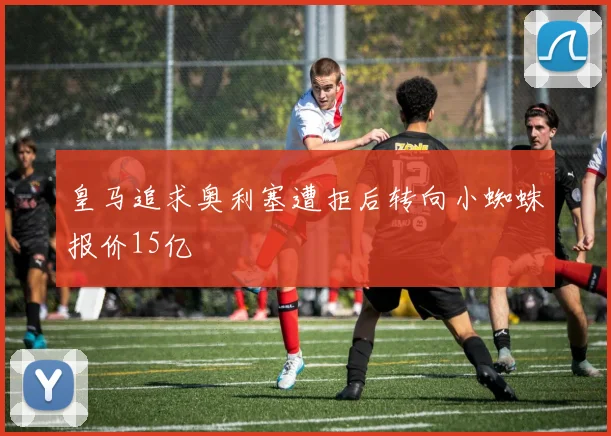 皇马追求奥利塞遭拒后转向小蜘蛛报价15亿
