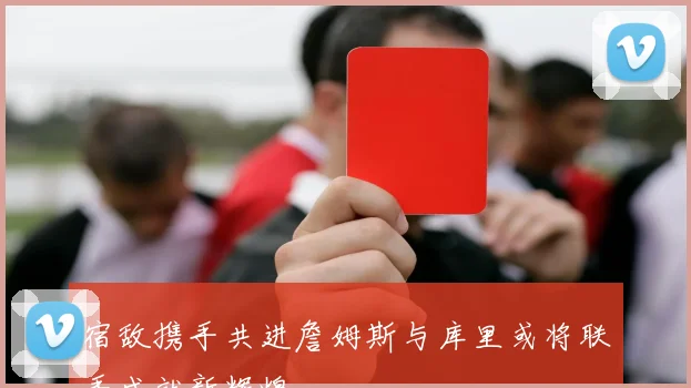 宿敌携手共进詹姆斯与库里或将联手成就新辉煌