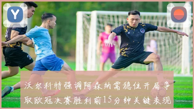 沃尔科特强调阿森纳需稳住开局争取欧冠决赛胜利前15分钟关键表现
