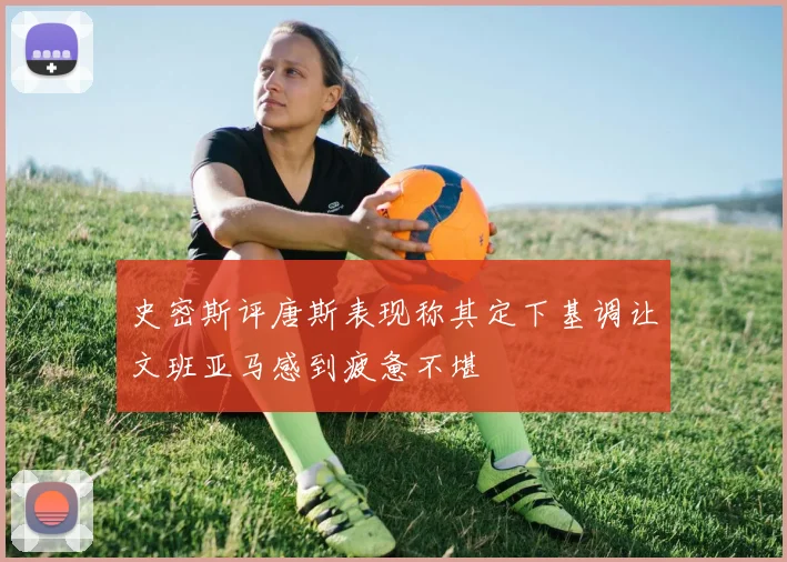史密斯评唐斯表现称其定下基调让文班亚马感到疲惫不堪