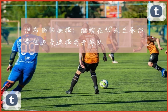 伊布面临抉择：继续在AC米兰承担责任还是选择离开球队