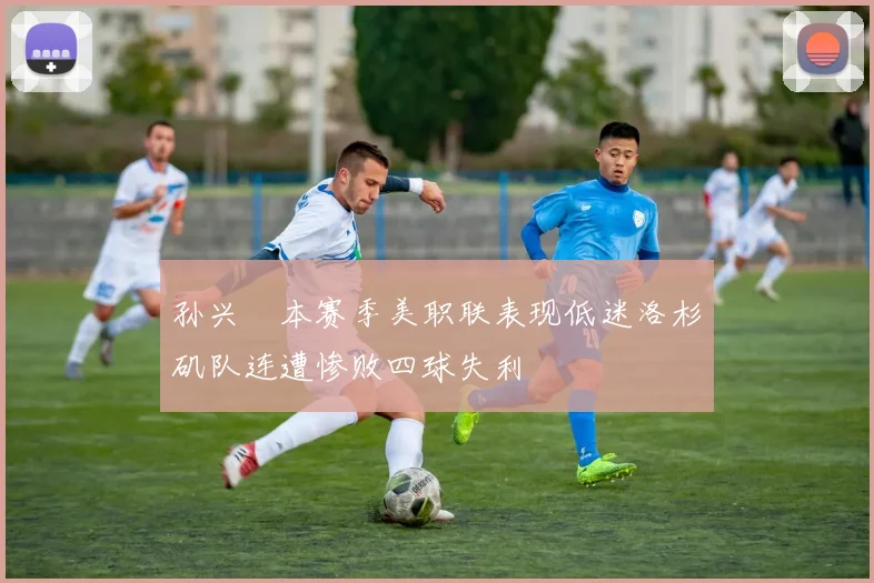 孙兴慜本赛季美职联表现低迷洛杉矶队连遭惨败四球失利