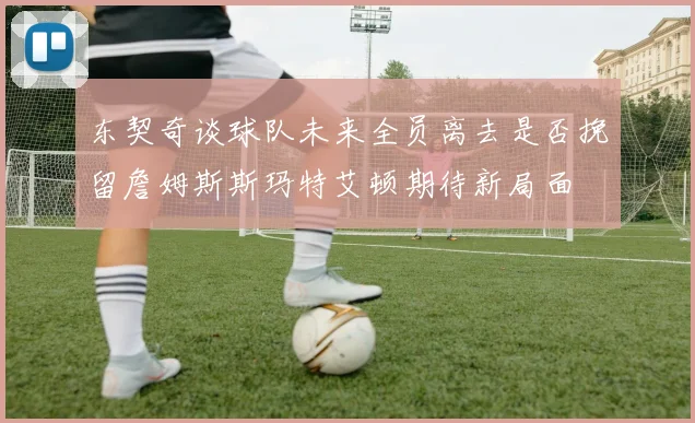 东契奇谈球队未来全员离去是否挽留詹姆斯斯玛特艾顿期待新局面