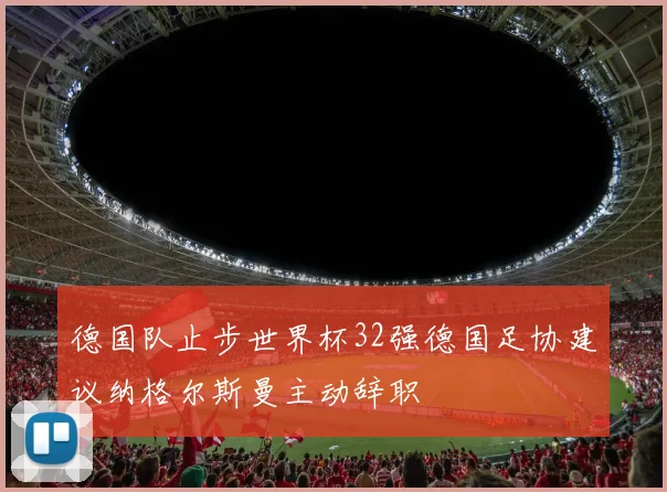 德国队止步世界杯32强德国足协建议纳格尔斯曼主动辞职