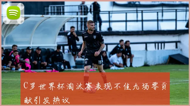 C罗世界杯淘汰赛表现不佳九场零贡献引发热议