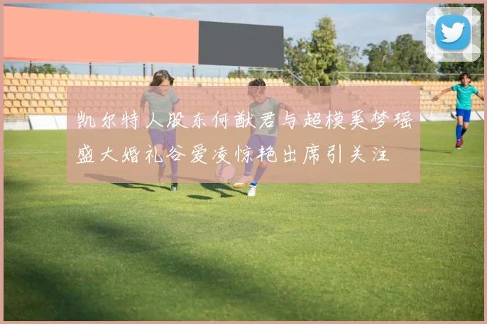 凯尔特人股东何猷君与超模奚梦瑶盛大婚礼谷爱凌惊艳出席引关注