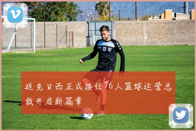 迈克甘西正式接任76人篮球运营总裁开启新篇章