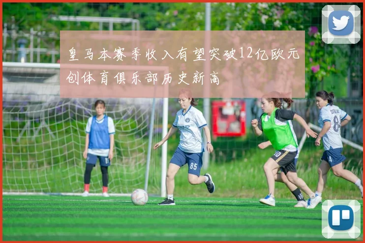 皇马本赛季收入有望突破12亿欧元创体育俱乐部历史新高