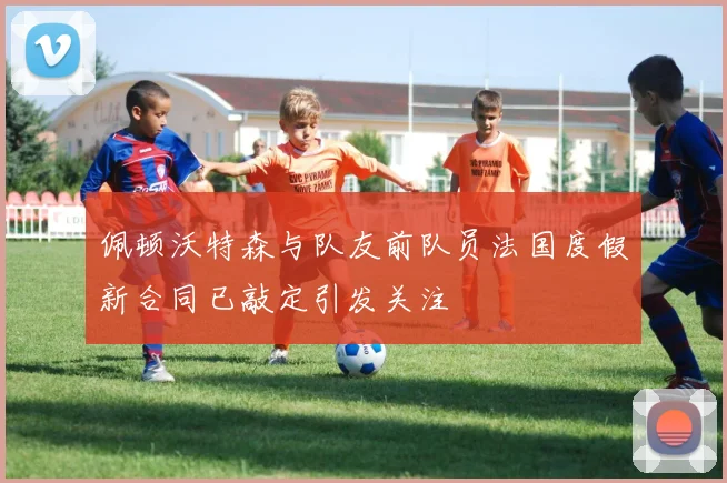 佩顿沃特森与队友前队员法国度假新合同已敲定引发关注