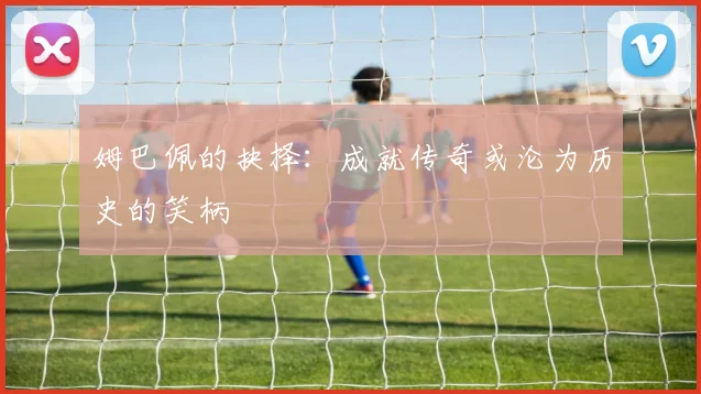 姆巴佩的抉择：成就传奇或沦为历史的笑柄
