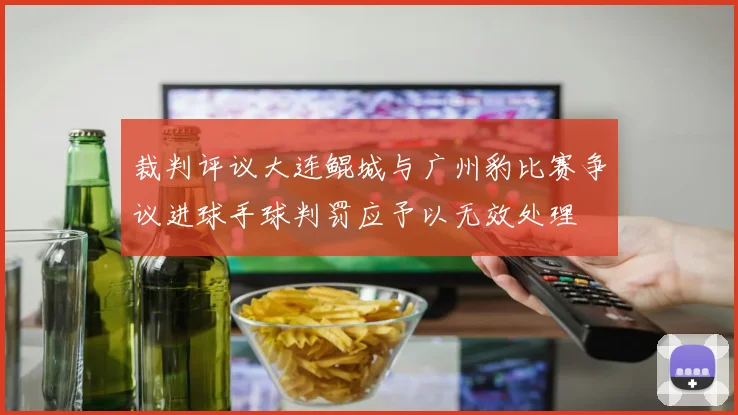 裁判评议大连鲲城与广州豹比赛争议进球手球判罚应予以无效处理