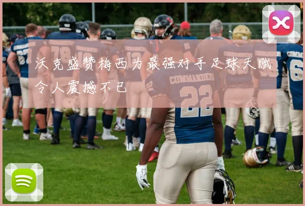 沃克盛赞梅西为最强对手足球天赋令人震撼不已