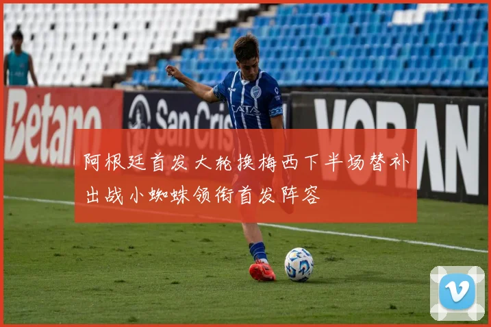 阿根廷首发大轮换梅西下半场替补出战小蜘蛛领衔首发阵容