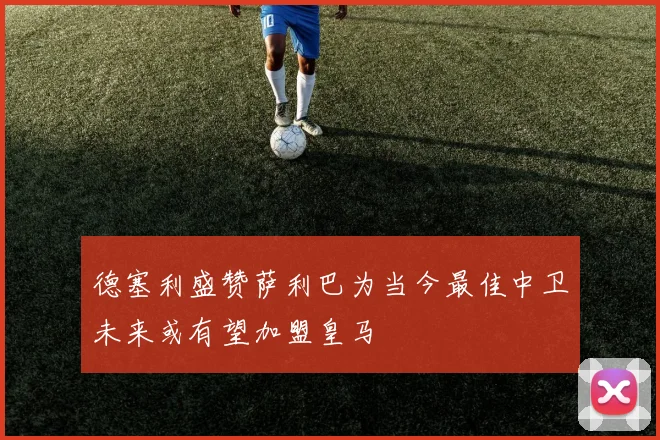 德塞利盛赞萨利巴为当今最佳中卫未来或有望加盟皇马