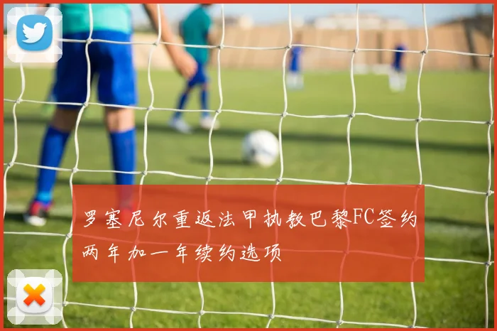 罗塞尼尔重返法甲执教巴黎FC签约两年加一年续约选项