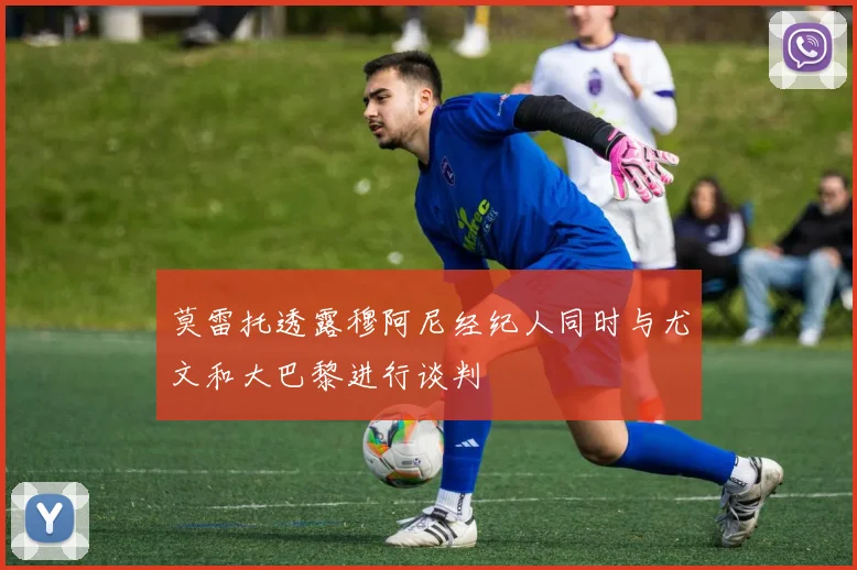 莫雷托透露穆阿尼经纪人同时与尤文和大巴黎进行谈判