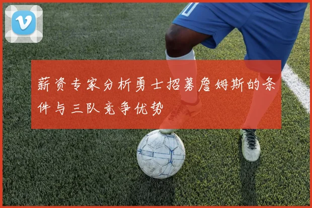 薪资专家分析勇士招募詹姆斯的条件与三队竞争优势