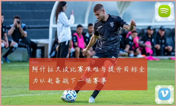 阿什拉夫谈比赛艰难与提升目标全力以赴备战下一场赛事